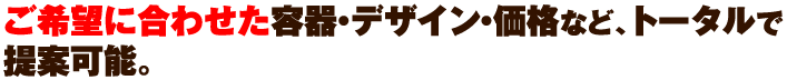 ご希望に合わせた容器・デザイン・価格など、トータルで提案可能。