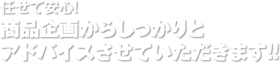 任せて安心！商品企画からしっかりとアドバイスさせていただきます！！