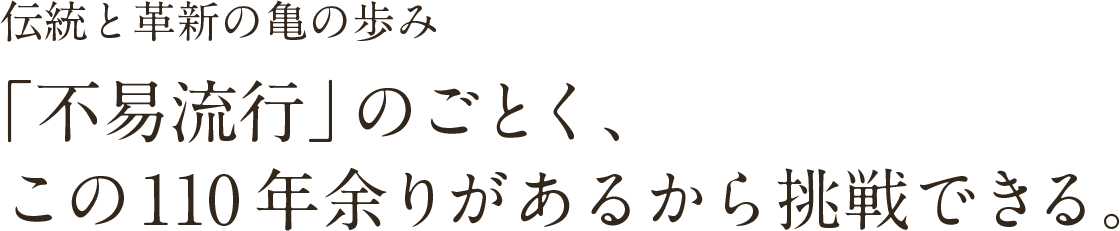 伝統と革新の亀の歩み「不易流行」のごとく、この120余年があるから挑戦できる。